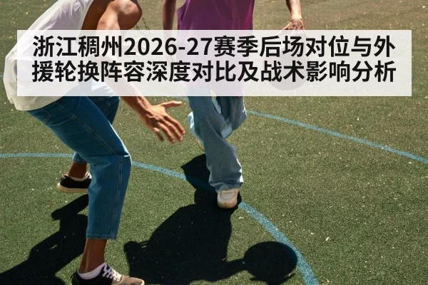 浙江稠州2026-27赛季后场对位与外援轮换阵容深度对比及战术影响分析（jiuyou game）