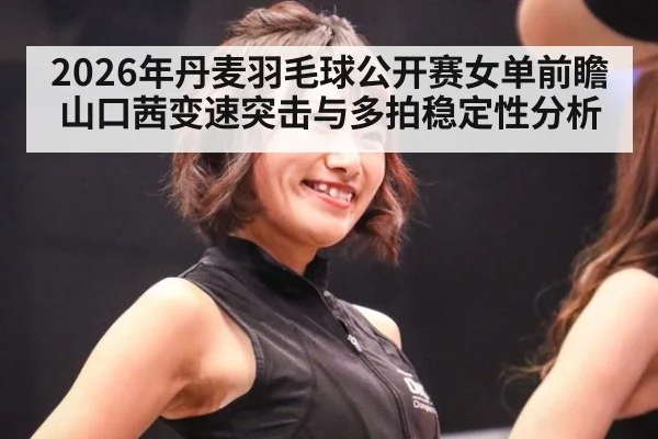 2026年丹麦羽毛球公开赛女单前瞻 山口茜变速突击与多拍稳定性分析