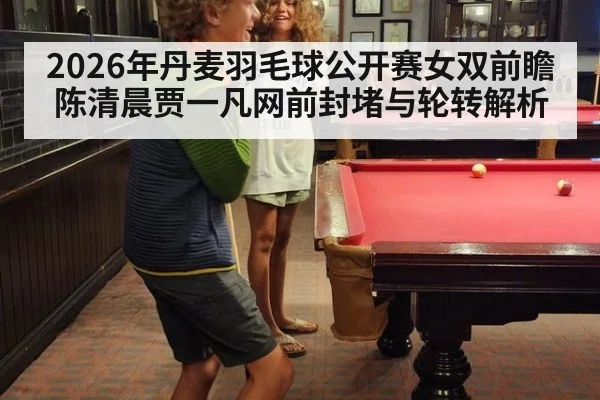 2026年丹麦羽毛球公开赛女双前瞻 陈清晨贾一凡网前封堵与轮转解析