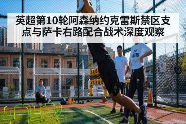 英超第10轮阿森纳约克雷斯禁区支点与萨卡右路配合战术深度观察